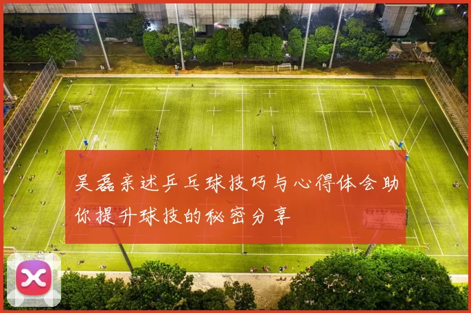 吴磊亲述乒乓球技巧与心得体会助你提升球技的秘密分享