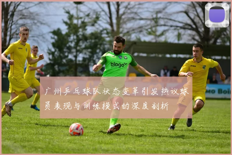 广州乒乓球队状态变革引发热议球员表现与训练模式的深度剖析