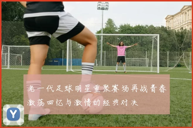 老一代足球明星重聚赛场再战青春激荡回忆与激情的经典对决