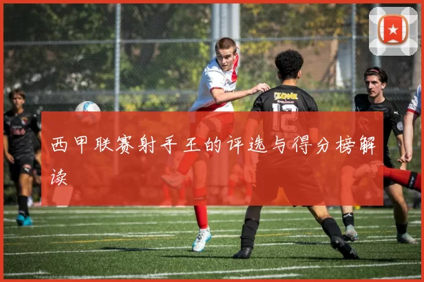 西甲联赛射手王的评选与得分榜解读
