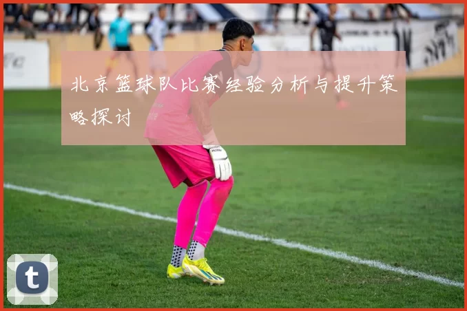 北京篮球队比赛经验分析与提升策略探讨