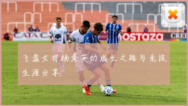 飞盘女将杨秀英的成长之路与竞技生涯分享