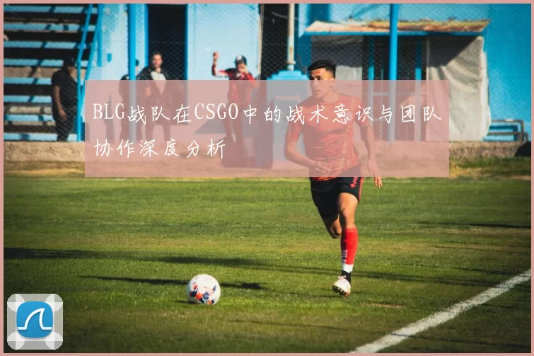 BLG战队在CSGO中的战术意识与团队协作深度分析