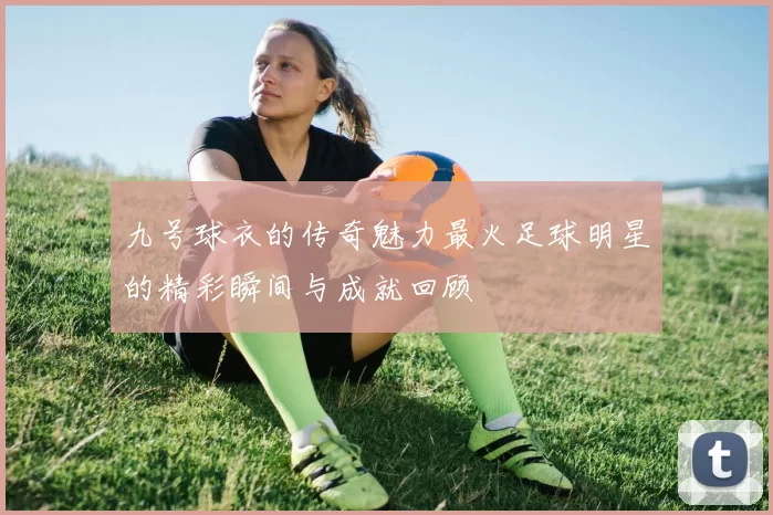 九号球衣的传奇魅力最火足球明星的精彩瞬间与成就回顾