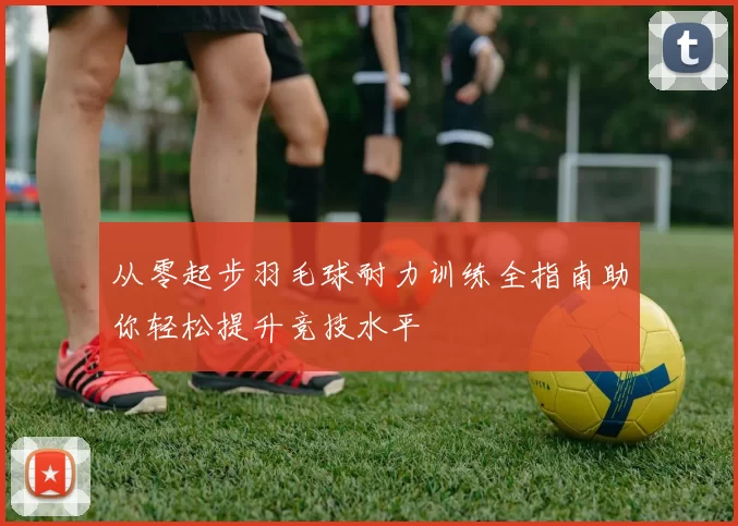 从零起步羽毛球耐力训练全指南助你轻松提升竞技水平