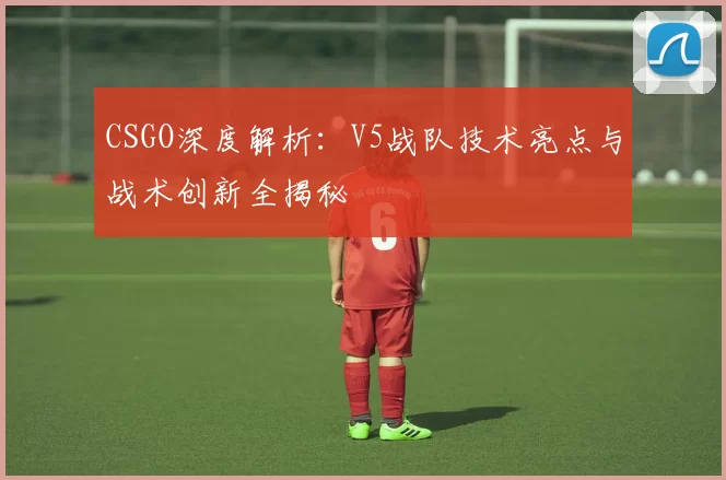 CSGO深度解析：V5战队技术亮点与战术创新全揭秘