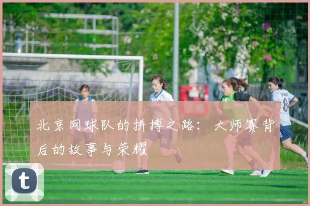 北京网球队的拼搏之路：大师赛背后的故事与荣耀