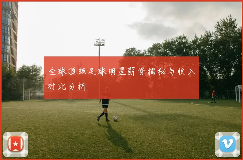 全球顶级足球明星薪资揭秘与收入对比分析