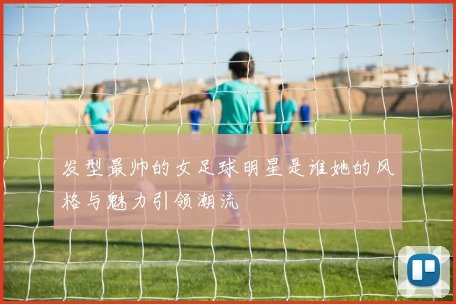 发型最帅的女足球明星是谁她的风格与魅力引领潮流