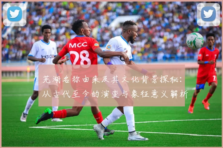 芜湖名称由来及其文化背景探秘：从古代至今的演变与象征意义解析
