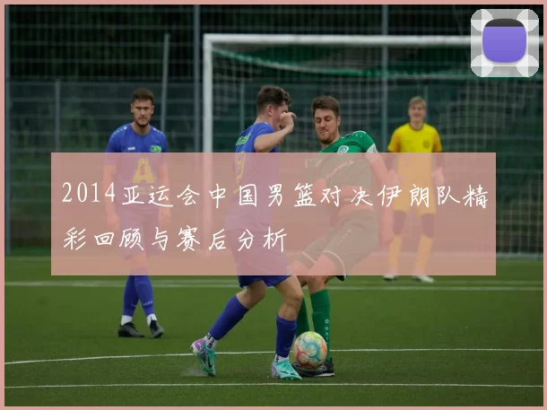 2014亚运会中国男篮对决伊朗队精彩回顾与赛后分析