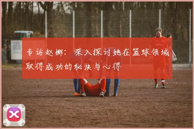 专访赵娜：深入探讨她在篮球领域取得成功的秘诀与心得