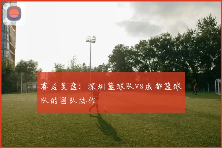 赛后复盘：深圳篮球队vs成都篮球队的团队协作