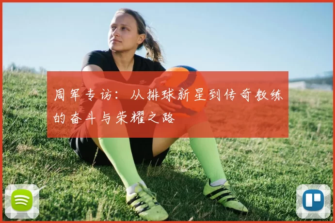 周军专访：从排球新星到传奇教练的奋斗与荣耀之路