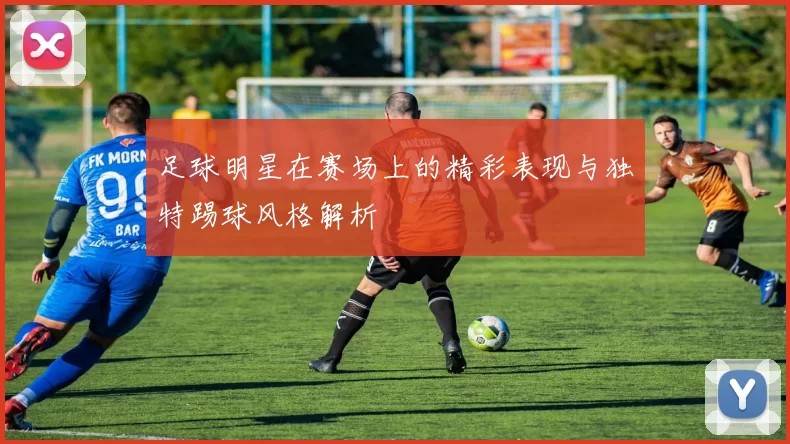 足球明星在赛场上的精彩表现与独特踢球风格解析