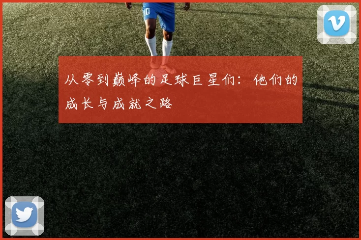 从零到巅峰的足球巨星们：他们的成长与成就之路
