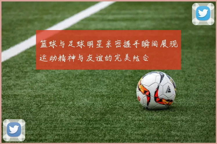 篮球与足球明星亲密握手瞬间展现运动精神与友谊的完美结合
