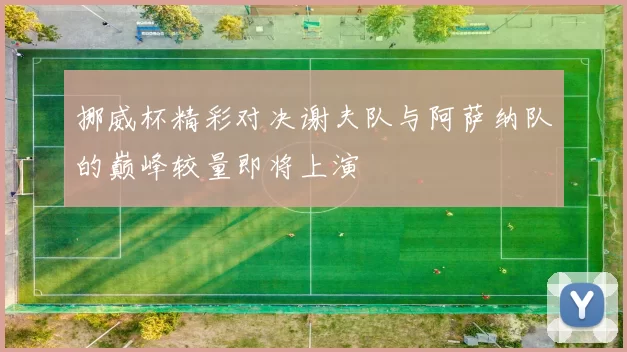 挪威杯精彩对决谢夫队与阿萨纳队的巅峰较量即将上演