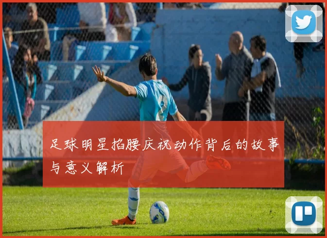 足球明星掐腰庆祝动作背后的故事与意义解析