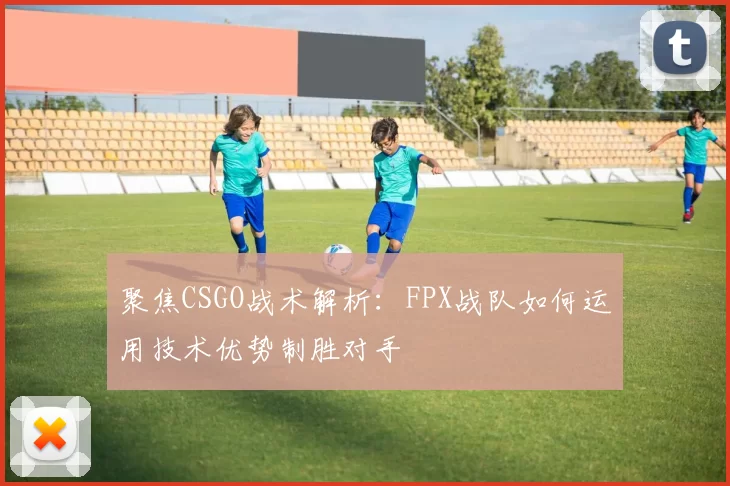 聚焦CSGO战术解析：FPX战队如何运用技术优势制胜对手