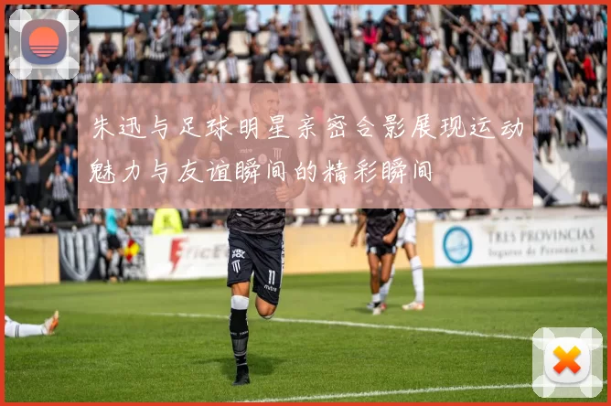 朱迅与足球明星亲密合影展现运动魅力与友谊瞬间的精彩瞬间