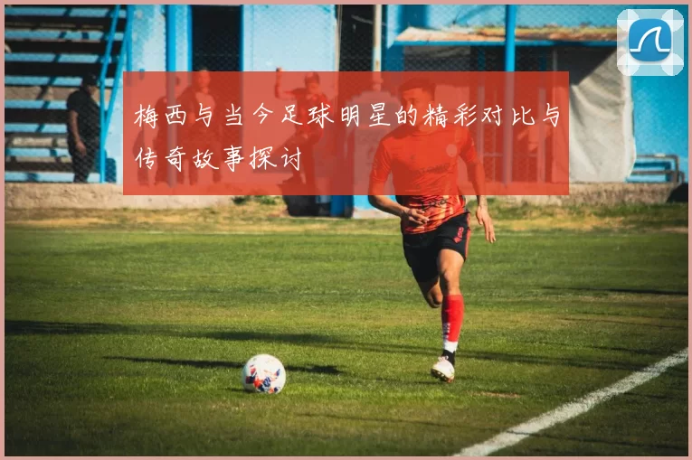 梅西与当今足球明星的精彩对比与传奇故事探讨