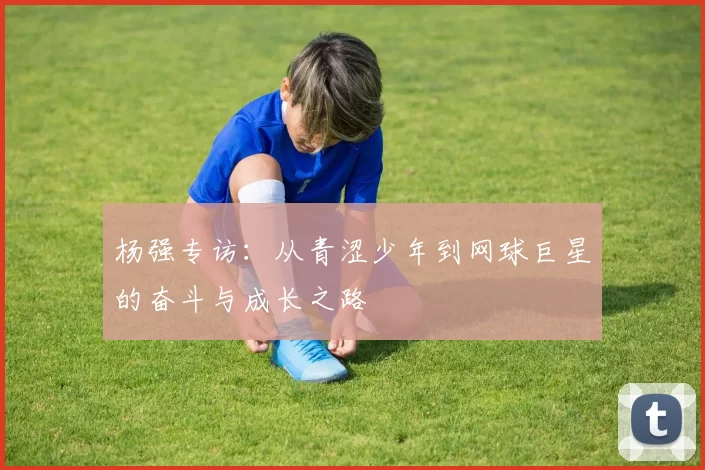 杨强专访：从青涩少年到网球巨星的奋斗与成长之路