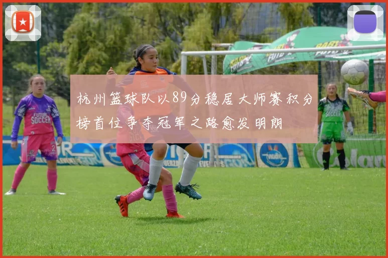 杭州篮球队以89分稳居大师赛积分榜首位争夺冠军之路愈发明朗