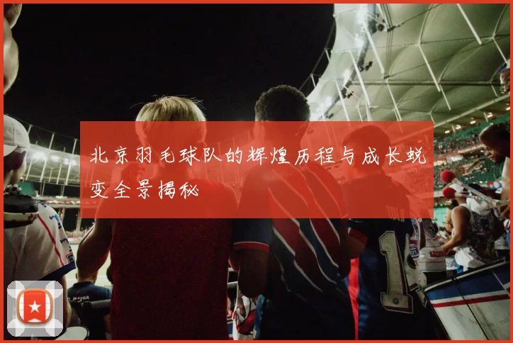 北京羽毛球队的辉煌历程与成长蜕变全景揭秘