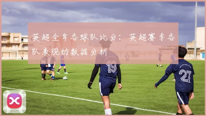 英超全年各球队比分：英超赛季各队表现的数据分析