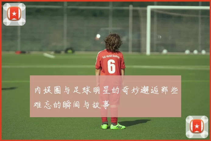 内娱圈与足球明星的奇妙邂逅那些难忘的瞬间与故事
