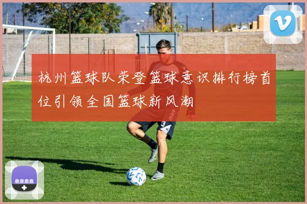 杭州篮球队荣登篮球意识排行榜首位引领全国篮球新风潮