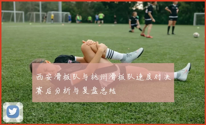 西安滑板队与杭州滑板队速度对决赛后分析与复盘总结