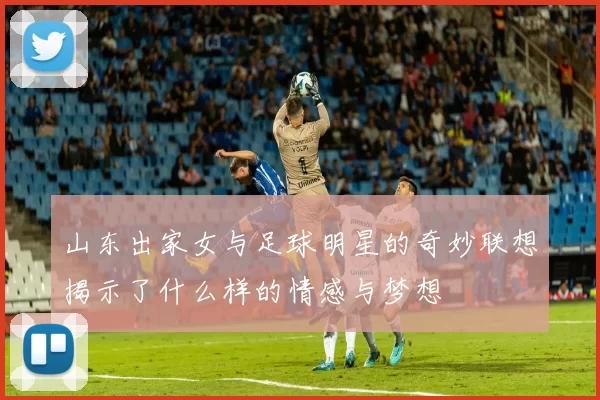 山东出家女与足球明星的奇妙联想揭示了什么样的情感与梦想