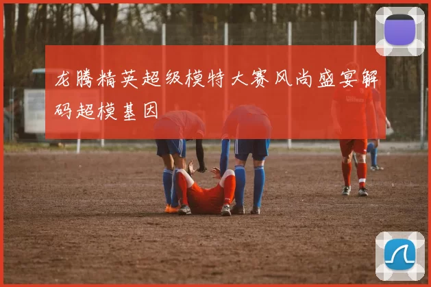龙腾精英超级模特大赛风尚盛宴解码超模基因