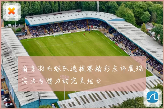 南京羽毛球队选拔赛精彩点评展现实力与潜力的完美结合