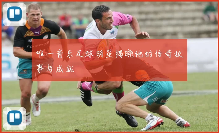 唯一音乐足球明星揭晓他的传奇故事与成就