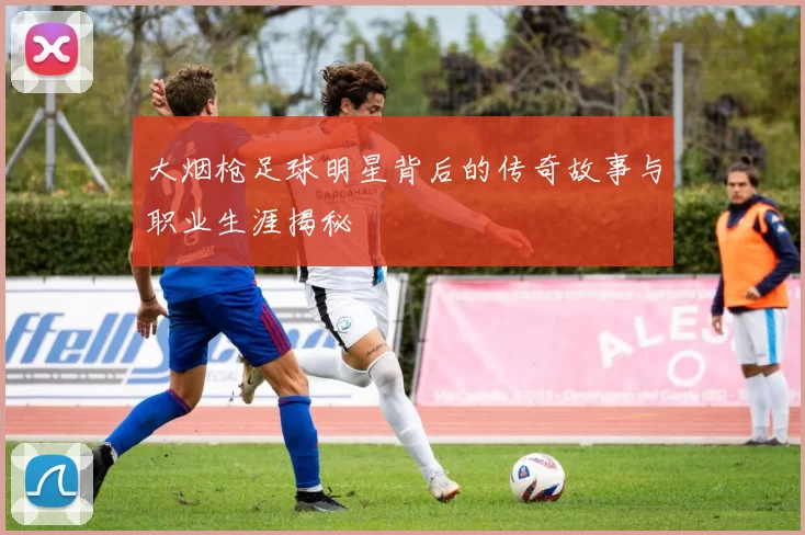 大烟枪足球明星背后的传奇故事与职业生涯揭秘