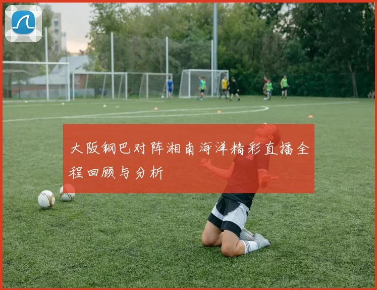 大阪钢巴对阵湘南海洋精彩直播全程回顾与分析