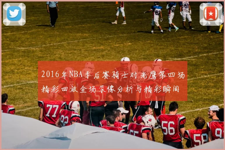 2016年NBA季后赛骑士对老鹰第四场精彩回放全场录像分析与精彩瞬间回顾