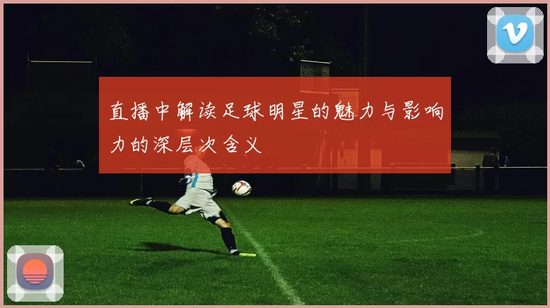 直播中解读足球明星的魅力与影响力的深层次含义