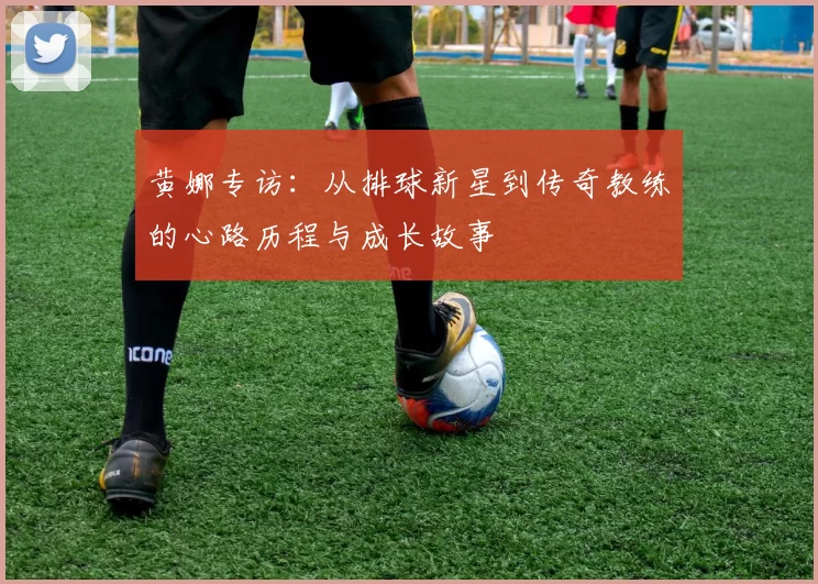 黄娜专访：从排球新星到传奇教练的心路历程与成长故事
