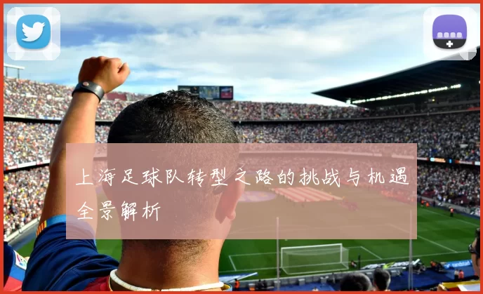 上海足球队转型之路的挑战与机遇全景解析