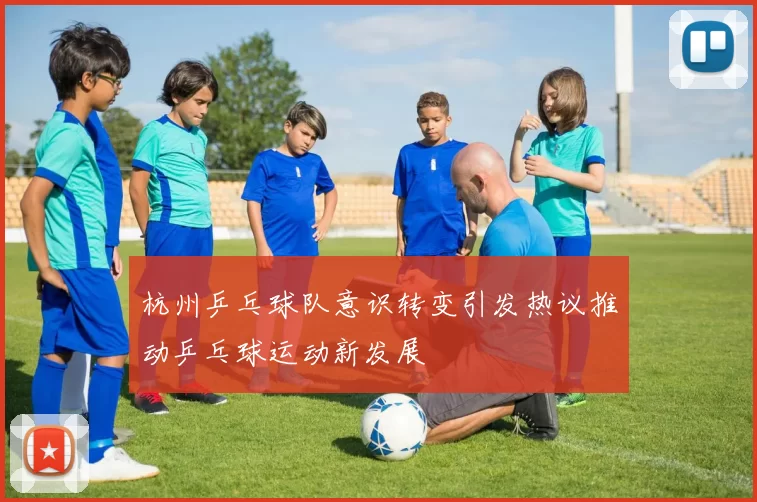 杭州乒乓球队意识转变引发热议推动乒乓球运动新发展