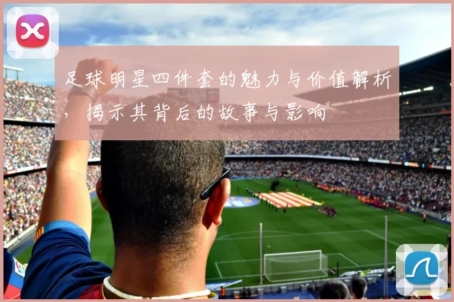 足球明星四件套的魅力与价值解析，揭示其背后的故事与影响
