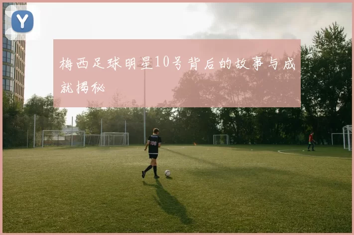 梅西足球明星10号背后的故事与成就揭秘