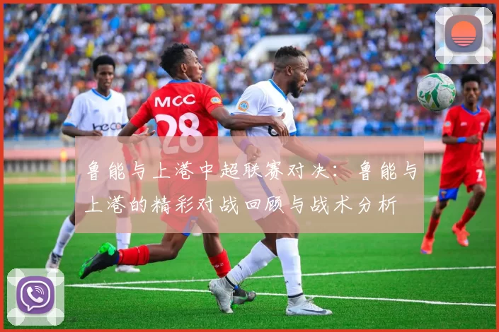 鲁能与上港中超联赛对决：鲁能与上港的精彩对战回顾与战术分析