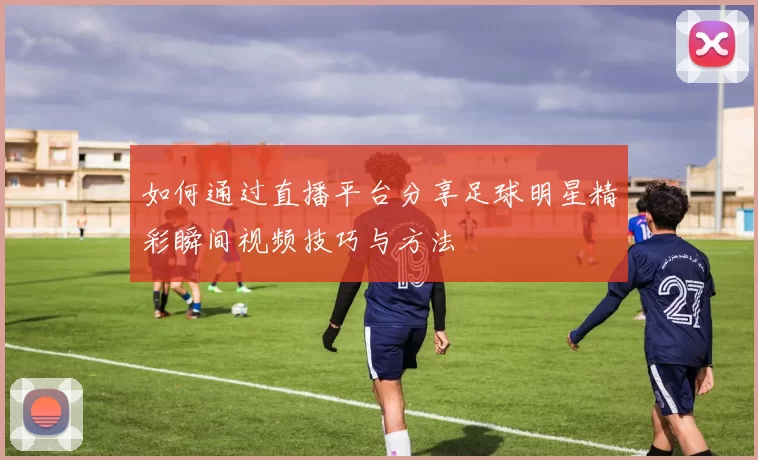 如何通过直播平台分享足球明星精彩瞬间视频技巧与方法