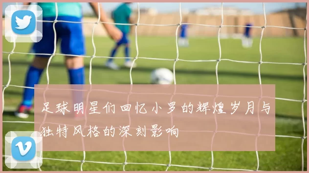 足球明星们回忆小罗的辉煌岁月与独特风格的深刻影响