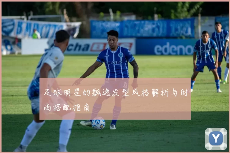 足球明星的飘逸发型风格解析与时尚搭配指南
